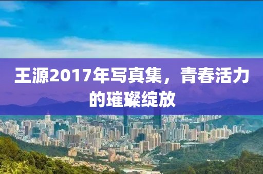 王源2017年写真集，青春活力的璀璨绽放