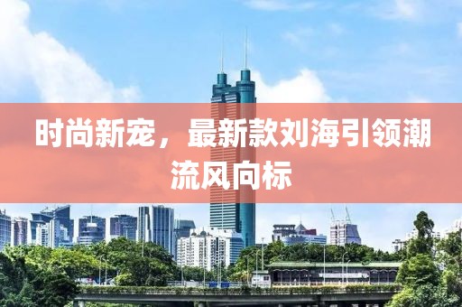 时尚新宠，最新款刘海引领潮流风向标