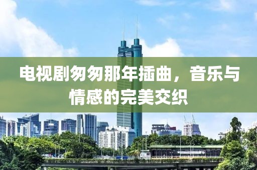 电视剧匆匆那年插曲，音乐与情感的完美交织