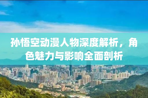 孙悟空动漫人物深度解析，角色魅力与影响全面剖析