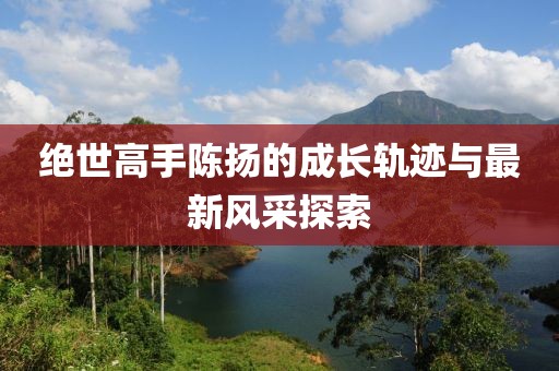 绝世高手陈扬的成长轨迹与最新风采探索