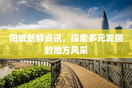 阳城新鲜资讯，探索多元发展的地方风采
