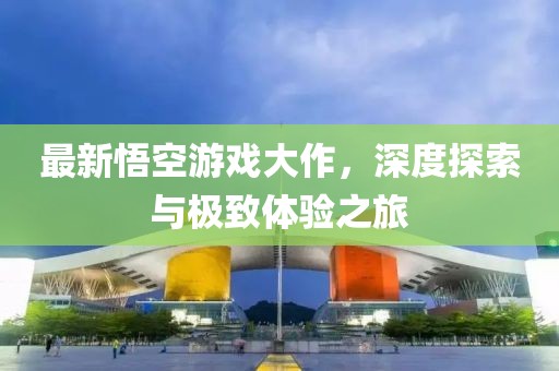 最新悟空游戏大作，深度探索与极致体验之旅