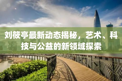 刘筱亭最新动态揭秘，艺术、科技与公益的新领域探索