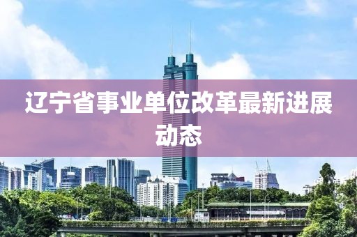 辽宁省事业单位改革最新进展动态