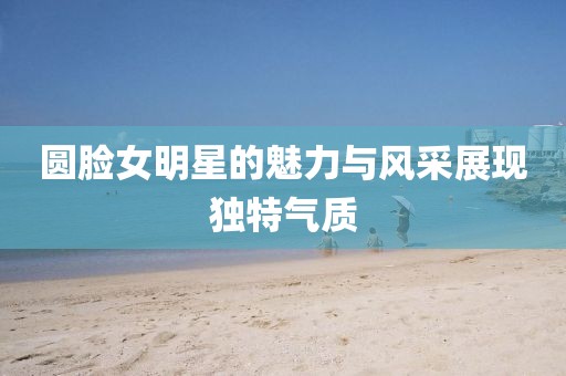 圆脸女明星的魅力与风采展现独特气质