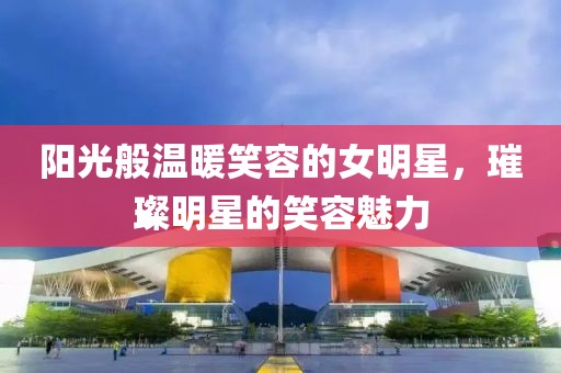 阳光般温暖笑容的女明星，璀璨明星的笑容魅力
