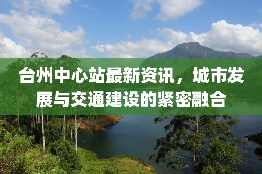 台州中心站最新资讯，城市发展与交通建设的紧密融合