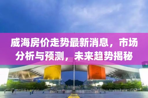 威海房价走势最新消息，市场分析与预测，未来趋势揭秘