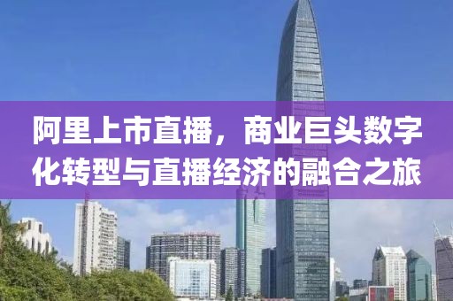 阿里上市直播，商业巨头数字化转型与直播经济的融合之旅