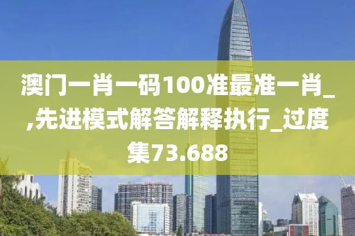 澳门一肖一码100准最准一肖_,先进模式解答解释执行_过度集73.688