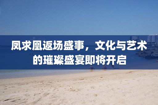 凤求凰返场盛事，文化与艺术的璀璨盛宴即将开启
