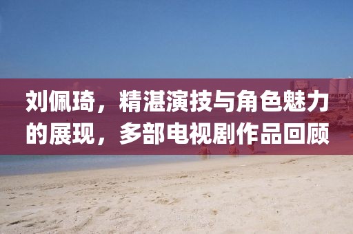 刘佩琦，精湛演技与角色魅力的展现，多部电视剧作品回顾