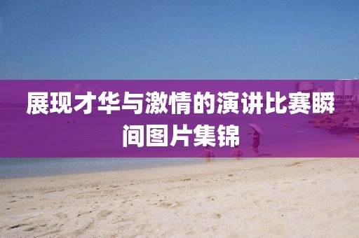 展现才华与激情的演讲比赛瞬间图片集锦