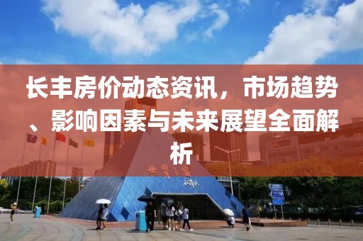 长丰房价动态资讯，市场趋势、影响因素与未来展望全面解析