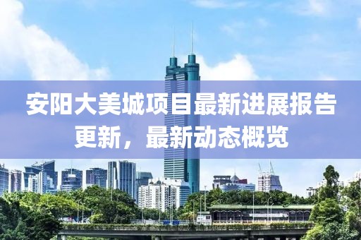 安阳大美城项目最新进展报告更新，最新动态概览