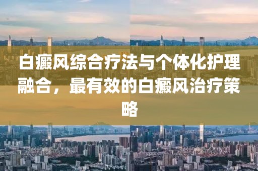 白癜风综合疗法与个体化护理融合，最有效的白癜风治疗策略