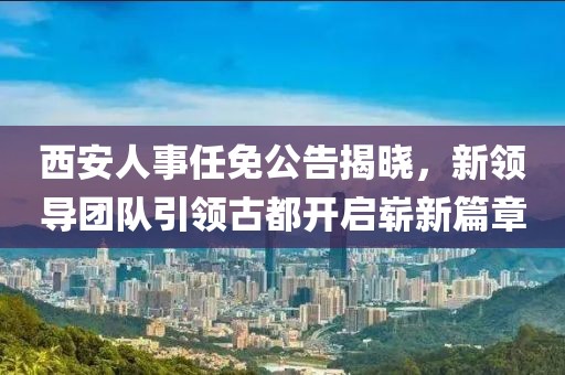 西安人事任免公告揭晓，新领导团队引领古都开启崭新篇章