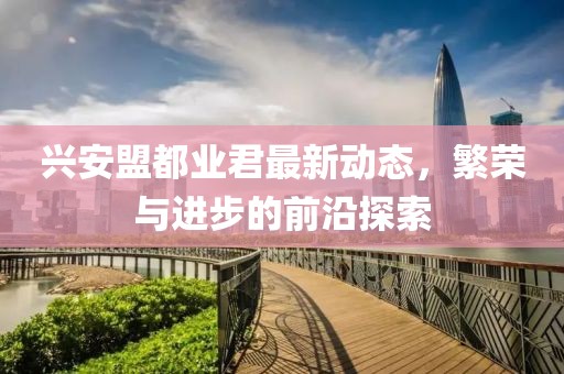 兴安盟都业君最新动态，繁荣与进步的前沿探索