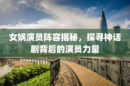 女娲演员阵容揭秘，探寻神话剧背后的演员力量