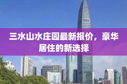 三水山水庄园最新报价，豪华居住的新选择