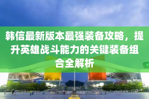 韩信最新版本最强装备攻略，提升英雄战斗能力的关键装备组合全解析