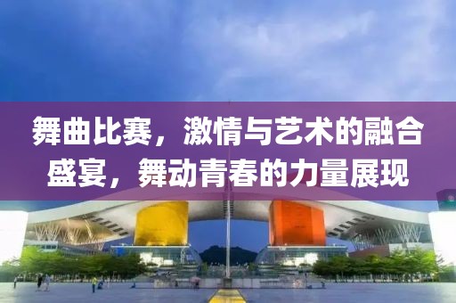 舞曲比赛，激情与艺术的融合盛宴，舞动青春的力量展现