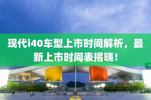 现代i40车型上市时间解析，最新上市时间表揭晓！