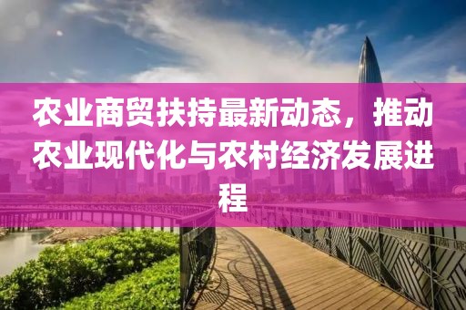 农业商贸扶持最新动态，推动农业现代化与农村经济发展进程
