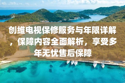 创维电视保修服务与年限详解，保障内容全面解析，享受多年无忧售后保障