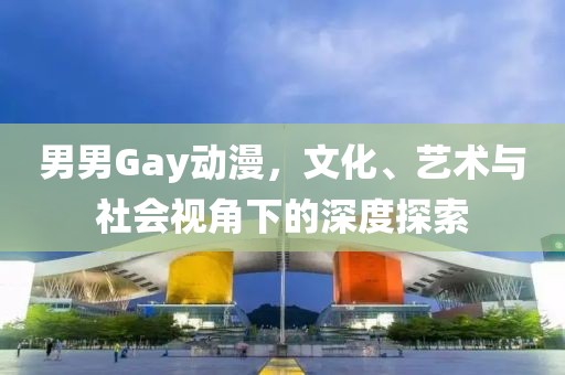 男男Gay动漫，文化、艺术与社会视角下的深度探索