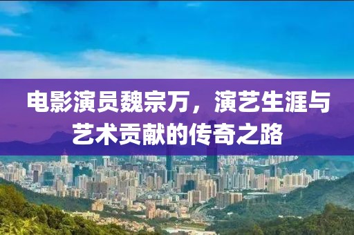 电影演员魏宗万，演艺生涯与艺术贡献的传奇之路