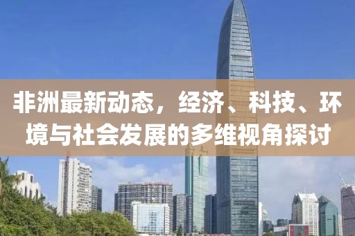非洲最新动态，经济、科技、环境与社会发展的多维视角探讨