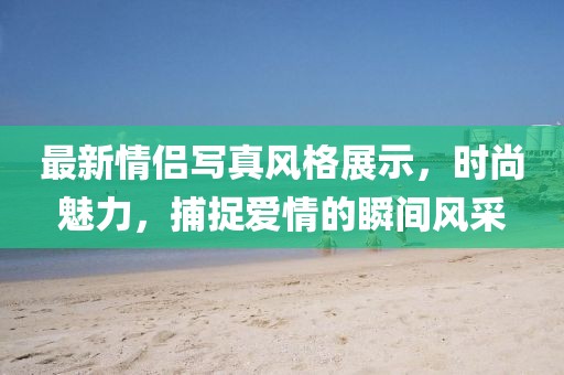 最新情侣写真风格展示，时尚魅力，捕捉爱情的瞬间风采