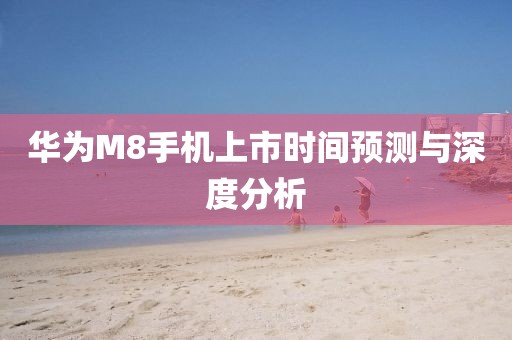 华为M8手机上市时间预测与深度分析