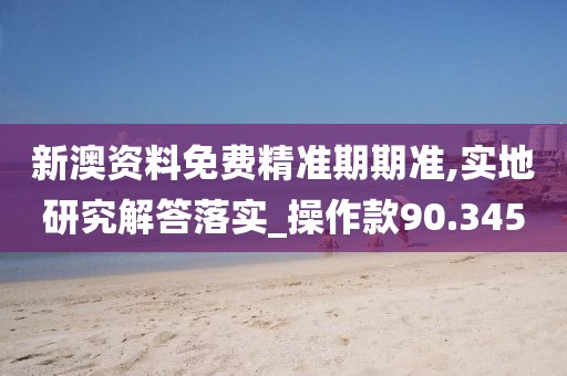 新澳资料免费精准期期准,实地研究解答落实_操作款90.345