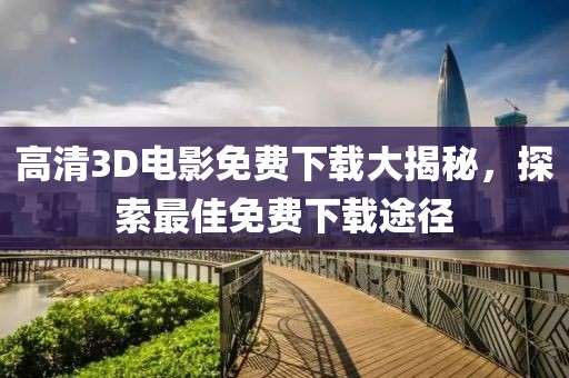 高清3D电影免费下载大揭秘，探索最佳免费下载途径
