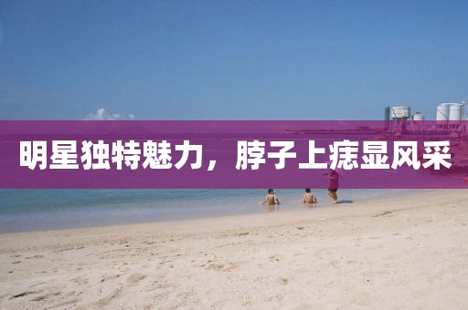 明星独特魅力，脖子上痣显风采