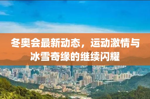 冬奥会最新动态，运动激情与冰雪奇缘的继续闪耀