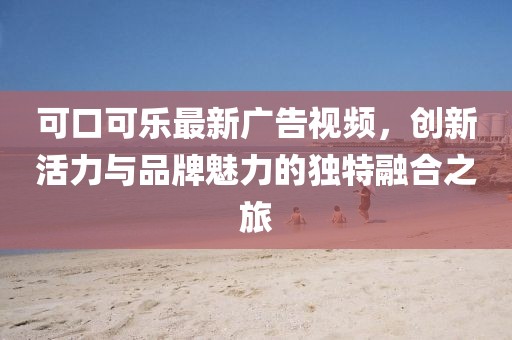 可口可乐最新广告视频，创新活力与品牌魅力的独特融合之旅