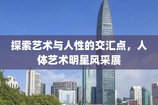 探索艺术与人性的交汇点，人体艺术明星风采展