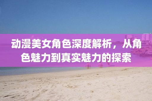 动漫美女角色深度解析，从角色魅力到真实魅力的探索