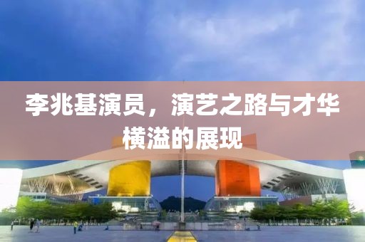 李兆基演员，演艺之路与才华横溢的展现