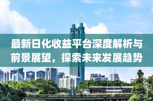 最新日化收益平台深度解析与前景展望，探索未来发展趋势
