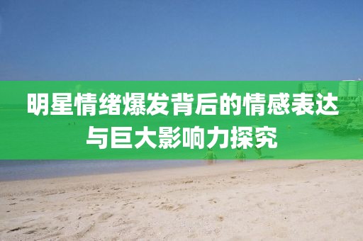 明星情绪爆发背后的情感表达与巨大影响力探究