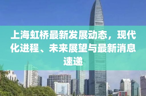 上海虹桥最新发展动态，现代化进程、未来展望与最新消息速递