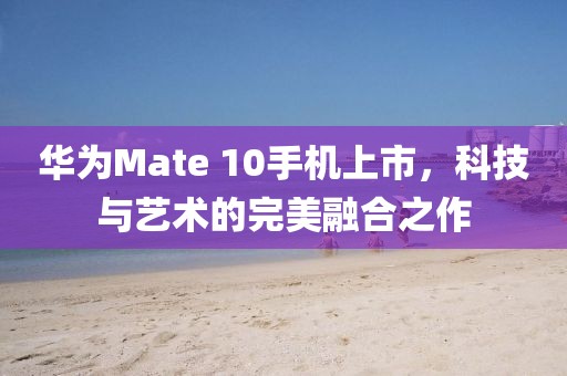 华为Mate 10手机上市，科技与艺术的完美融合之作