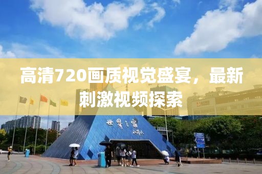 高清720画质视觉盛宴，最新刺激视频探索