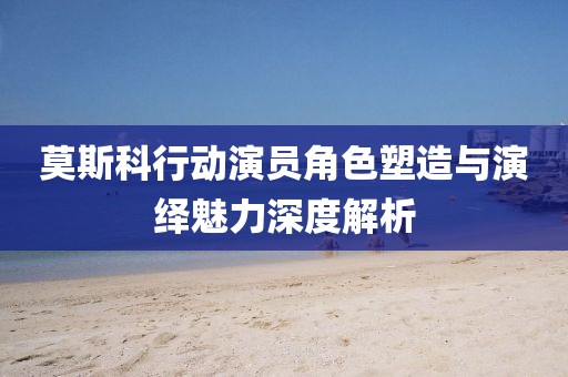 莫斯科行动演员角色塑造与演绎魅力深度解析