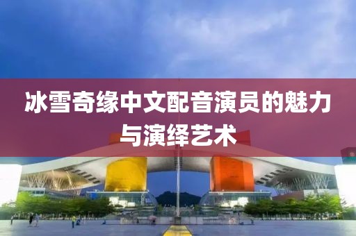 冰雪奇缘中文配音演员的魅力与演绎艺术